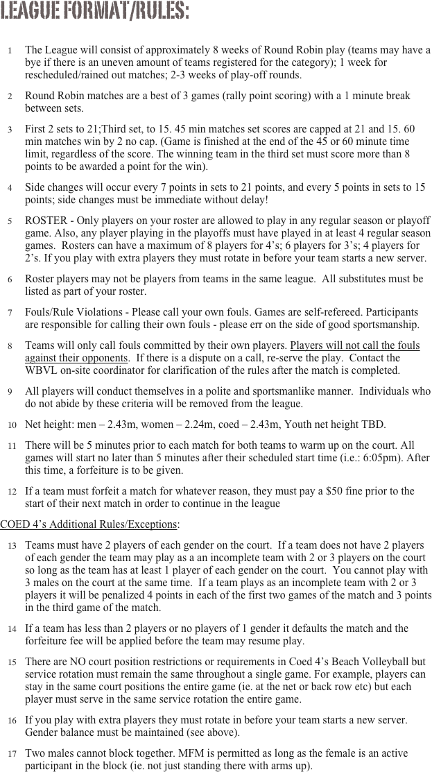 League format/rules:

The League will consist of approximately 8 weeks of Round Robin play (teams may have a bye if there is an uneven amount of teams registered for the category); 1 week for rescheduled/rained out matches; 2-3 weeks of play-off rounds.
Round Robin matches are a best of 3 games (rally point scoring) with a 1 minute break between sets. 
First 2 sets to 21;Third set, to 15. 45 min matches set scores are capped at 21 and 15. 60 min matches win by 2 no cap. (Game is finished at the end of the 45 or 60 minute time limit, regardless of the score. The winning team in the third set must score more than 8 points to be awarded a point for the win).
Side changes will occur every 7 points in sets to 21 points, and every 5 points in sets to 15  points; side changes must be immediate without delay!
ROSTER - Only players on your roster are allowed to play in any regular season or playoff game. Also, any player playing in the playoffs must have played in at least 4 regular season games.  Rosters can have a maximum of 8 players for 4’s; 6 players for 3’s; 4 players for 2’s. If you play with extra players they must rotate in before your team starts a new server.
Roster players may not be players from teams in the same league.  All substitutes must be listed as part of your roster.
Fouls/Rule Violations - Please call your own fouls. Games are self-refereed. Participants are responsible for calling their own fouls - please err on the side of good sportsmanship.
Teams will only call fouls committed by their own players. Players will not call the fouls against their opponents.  If there is a dispute on a call, re-serve the play.  Contact the WBVL on-site coordinator for clarification of the rules after the match is completed.
All players will conduct themselves in a polite and sportsmanlike manner.  Individuals who do not abide by these criteria will be removed from the league.
Net height: men – 2.43m, women – 2.24m, coed – 2.43m, Youth net height TBD.
There will be 5 minutes prior to each match for both teams to warm up on the court. All games will start no later than 5 minutes after their scheduled start time (i.e.: 6:05pm). After this time, a forfeiture is to be given. 
If a team must forfeit a match for whatever reason, they must pay a $50 fine prior to the start of their next match in order to continue in the league
COED 4’s Additional Rules/Exceptions:  
Teams must have 2 players of each gender on the court.  If a team does not have 2 players of each gender the team may play as a an incomplete team with 2 or 3 players on the court so long as the team has at least 1 player of each gender on the court.  You cannot play with 3 males on the court at the same time.  If a team plays as an incomplete team with 2 or 3 players it will be penalized 4 points in each of the first two games of the match and 3 points in the third game of the match. 
If a team has less than 2 players or no players of 1 gender it defaults the match and the forfeiture fee will be applied before the team may resume play.
There are NO court position restrictions or requirements in Coed 4’s Beach Volleyball but service rotation must remain the same throughout a single game. For example, players can stay in the same court positions the entire game (ie. at the net or back row etc) but each player must serve in the same service rotation the entire game.
If you play with extra players they must rotate in before your team starts a new server.  Gender balance must be maintained (see above).
Two males cannot block together. MFM is permitted as long as the female is an active participant in the block (ie. not just standing there with arms up).  